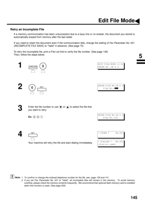 Page 147145
Retry an Incomplete File
If a memory communication has been unsuccessful due to a busy line or no answer, the document you stored is
automatically erased from memory after the last redial. 
If you need to retain the document even if the communication fails, change the setting of Fax Parameter No. 031
(INCOMPLETE FILE SAVE) to Valid in advance. (See page 73)
To retry the incomplete file, print a File List first to verify the file number. (See page 139)  
Then, follow the steps below.  
 (see Note 1)...