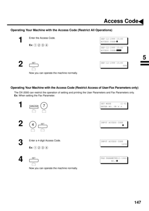 Page 149147
Operating Your Machine with the Access Code (Restrict All Operations)
Operating Your Machine with the Access Code (Restrict Access of User/Fax Parameters only)
The DX-2000 can restrict the operation of setting and printing the User Parameters and Fax Parameters only.
Ex: 
When setting the Fax Parameter.
1
Enter the Access Code.
Ex:
2
Now you can operate the machine normally.
1
  
2
  
3
Enter a 4-digit Access Code.
Ex:
4
Now you can operate the machine normally.
1234
SEP-12-1999 15:00
ACCESS CODE=
z...