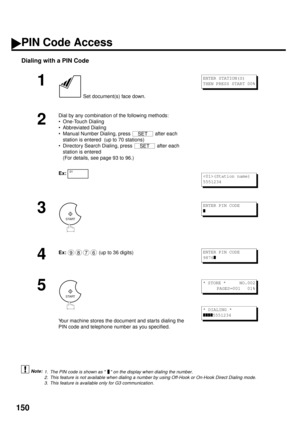 Page 152150
Dialing with a PIN Code
 (see Note 1) (see Note 2)  (see Note 3)
1
 Set document(s) face down.
2
Dial by any combination of the following methods:
• One-Touch Dialing
• Abbreviated Dialing
• Manual Number Dialing, press   after each 
station is entered  (up to 70 stations)
• Directory Search Dialing, press   after each 
station is entered 
(For details, see page 93 to 96.)
Ex:
3
4
Ex:  
(up to 36 digits)
5
Your machine stores the document and starts dialing the 
PIN code and telephone number as you...