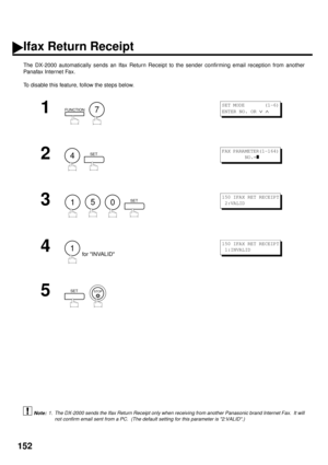 Page 154152
Ifax Return Receipt
The DX-2000 automatically sends an Ifax Return Receipt to the sender confirming email reception from another
Panafax Internet Fax.
To disable this feature, follow the steps below.
 (see Note 1)
1
  
2
  
3
        
4 for INVALID
5
  
1. The DX-2000 sends the Ifax Return Receipt only when receiving from another Panasonic brand Internet Fax.  It will
not confirm email sent from a PC.  (The default setting for this parameter is 2:VALID.)
FUNCTION7
S E T  M O D E         ( 1 - 6 )...