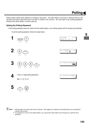Page 155153
Polling
Polling means calling other station(s) to retrieve a document.  The other station must know in advance that you will
call and must have a document set on the ADF or stored in the memory.  You may need to set a polling password,
shared by the other station, to ensure security.
Setting the Polling Password
If the polling password does not match with the polled station, your polling request will be refused automatically.
To set the polling password, follow the steps below.
 (see Note 1) (see...