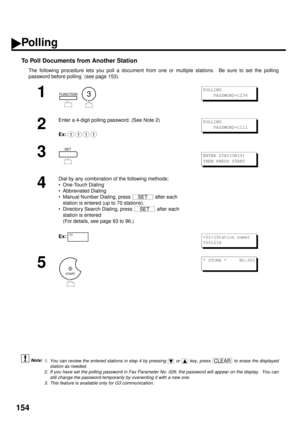 Page 156154
To Poll Documents from Another Station 
The following procedure lets you poll a document from one or multiple stations.  Be sure to set the polling
password before polling  (see page 153).
 (see Note 1) (see Note 2)  (see Note 3)
1
  
2
Enter a 4-digit polling password. (See Note 2)
Ex:
3
4
Dial by any combination of the following methods:
• One-Touch Dialing
• Abbreviated Dialing
• Manual Number Dialing, press   after each 
station is entered (up to 70 stations).
• Directory Search Dialing, press...