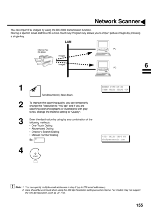 Page 157155
NETWORK FEATURES
Network Scanner
You can import Fax images by using the DX-2000 transmission function.
Storing a specific email address into a One-Touch key/Program key allows you to impor t picture images by pressing
a single key. 
 (see Note 1)    (see Note 2)
1
 Set document(s) face down.
2
To improve the scanning quality, you can temporarily 
change the Resolution to 400 dpi and if you are 
scanning color photographs or illustrations with gray 
tones, change the Halfone setting to Quality.
3...