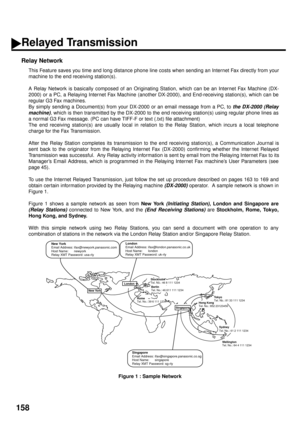 Page 160158
Relay Network
This Feature saves you time and long distance phone line costs when sending an Internet Fax directly from your
machine to the end receiving station(s).
A Relay Network is basically composed of an Originating Station, which can be an Internet Fax Machine (DX-
2000) or a PC, a Relaying Internet Fax Machine (another DX-2000), and End-receiving station(s), which can be
regular G3 Fax machines. 
By simply sending a Document(s) from your DX-2000 or an email message from a PC, to 
the DX-2000...