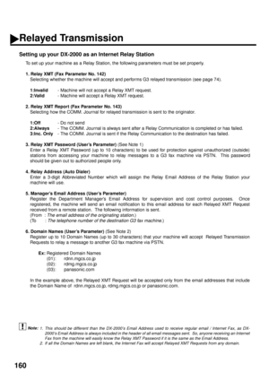 Page 162160
Setting up your DX-2000 as an Internet Relay Station
To set up your machine as a Relay Station, the following parameters must be set properly.
1. Relay XMT (Fax Parameter No. 142)
Selecting whether the machine will accept and performs G3 relayed transmission (see page 74).
1:Invalid
- Machine will not accept a Relay XMT request.
2:Valid
- Machine will accept a Relay XMT request. 
2. Relay XMT Report (Fax Parameter No. 143)
Selecting how the COMM. Journal for relayed transmission is sent to the...