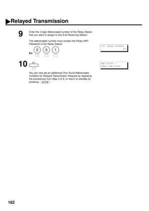 Page 164162
9
Enter the 3-digit Abbreviated number of the Relay Station 
that you want to assign to this End Receiving Station.
The Abbreviated number must contain the Relay XMT 
Password of the Relay Station.
Ex:     
10
You can now set an additional One-Touch/Abbreviated 
numbers for Relayed Transmission Request by repeating 
the procedures from Step 3 to 8, or return to standby by 
pressing .
001
 RELAY ADDRESS
0
01
SET
STOP
ONE-TOUCH< >
PRESS ONE-TOUCH
Relayed Transmission 
