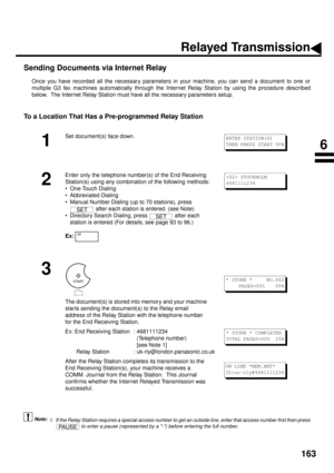 Page 165163
Sending Documents via Internet Relay
Once you have recorded all the necessary parameters in your machine, you can send a document to one or
multiple G3 fax machines automatically through the Internet Relay Station by using the procedure described
below.  The Internet Relay Station must have all the necessary parameters setup.
To a Location That Has a Pre-programmed Relay Station
 (see Note 1)
1
Set document(s) face down.
2
Enter only the telephone number(s) of the End Receiving 
Station(s) using any...