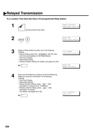 Page 166164
To a Location That Does Not Have a Pre-programmed Relay Station
1
 Set document(s) face down.
2
  
3
Assign a Relay Station by either one of the following 
methods.
• Manual Dialing (press the   key first, then 
enter the email address for the Relay Station)
• One-Touch Dialing
• Abbreviated Dialing
• Directory Search Dialing (For details, see page 93 to 96.)
Ex:
4
Enter only the telephone number(s) of the End Receiving 
Station(s) using any combination of the following 
methods.
• One-Touch Dialing...