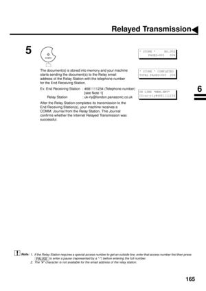 Page 167165
 (see Note 1)  (see Note 2)
5
The document(s) is stored into memory and your machine 
star ts sending the document(s) to the Relay email 
address of the Relay Station with the telephone number 
for the End Receiving Station.
Ex: End Receiving Station : 4681111234 (Telephone number)
  [see Note 1]
 Relay Station : uk-rly@london.panasonic.co.uk
After the Relay Station completes its transmission to the 
End Receiving Station(s), your machine receives a 
COMM. Journal from the Relay Station. This Journal...