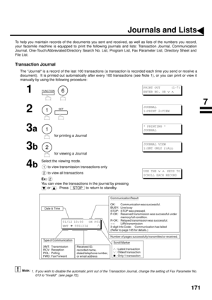 Page 173171
PRINT OUT JOURNALS AND LISTS
Journals and Lists
To help you maintain records of the documents you sent and received, as well as lists of the numbers you record,
your facsimile machine is equipped to print the following journals and lists: Transaction Journal, Communication
Journal, One-Touch/Abbreviated/Directory Search No. List, Program List, Fax Parameter List, Directory Sheet and
File List.
Transaction Journal
The Journal is a record of the last 100 transactions (a transaction is recorded each...