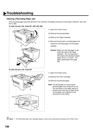 Page 192190
Clearing a Recording Paper Jam
If the recording paper becomes jammed in the machine, the display will show an Information Code 001, 002, 003,
007 or 008.
 (see Note 1)To clear the jam, Info. Code 001, 002, 003, 008
(1) Open the Printer Cover.
(2) Remove the jammed paper.
(3) Slide out the Paper Cassette.
(4) Remove the jammed or wrinkled paper and 
reload the recording paper into the paper 
cassette.
Caution:
Make sure that the paper is set 
under the clips of the Paper 
Cassette.  You can load about...
