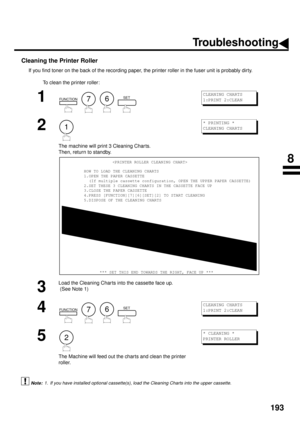 Page 195193
Cleaning the Printer Roller
If you find toner on the back of the recording paper, the printer roller in the fuser unit is probably dirty.
To clean the printer roller:
 (see Note 1)
1
        
2
The machine will print 3 Cleaning Char ts.  
Then, return to standby.
3
Load the Cleaning Char ts into the cassette face up.
 (See Note 1)
4
        
5
The Machine will feed out the charts and clean the printer 
roller.
1. If you have installed optional cassette(s), load the Cleaning Charts into the upper...
