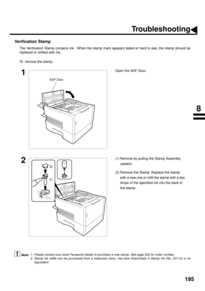 Page 197195
Verification Stamp
The Verification Stamp contains ink.  When the stamp mark appears faded or hard to see, the stamp should be
replaced or refilled with ink.
To  remove the stamp:
 (see Note 1)  (see Note 2)
1Open the ADF Door.
2(1) Remove by pulling the Stamp Assembly 
upward.
(2) Remove the Stamp. Replace the stamp 
with a new one or refill the stamp with a few 
drops of the specified ink into the back of 
the stamp.
1. Please contact your local Panasonic dealer to purchase a new stamp. See page...