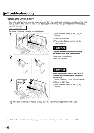 Page 198196
Replacing the Lithium Battery
During the initial self test, when the power is turned “On”, the machine will evaluate the condition of the clock
back up battery.  If the battery is weak or fully discharged, the following message will be shown on the display.
To replace the battery, follow the procedure below:
 (see Note 1)
1(1) Turn the Power Switch to the “O” (OFF) 
position.
(2) Open the ADF Door.
(3) Remove the Battery together with the 
Battery Holder.
CAUTION!
Dispose of the Lithium battery...