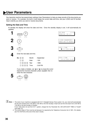 Page 3836
User Parameters
Your facsimile machine has several basic settings (User Parameters) to help you keep records of the documents you
send or receive.  For example, the built-in clock keeps the current date and time, and your LOGO and ID Number
help to identify you when you send or receive documents.
Setting the Date and Time
At standby the display will show the date and time.  Once the standby display is set, it will automatically be
updated.
 (see Note 1)
 (see Note 2) 
1
  
2
3
4
Enter the new date and...
