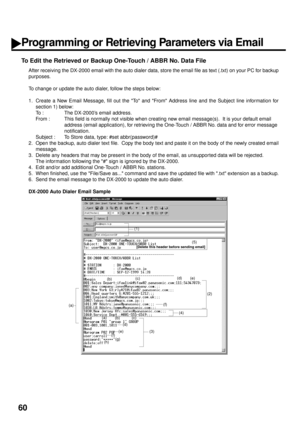 Page 6260
To Edit the Retrieved or Backup One-Touch / ABBR No. Data File
After receiving the DX-2000 email with the auto dialer data, store the email file as text (.txt) on your PC for backup
purposes.  
To change or update the auto dialer, follow the steps below:
1. Create a New Email Message, fill out the To and From Address line and the Subject line information for
section 1) below:
To : The DX-2000’s email address.
From : This field is normally not visible when creating new email message(s).  It is your...