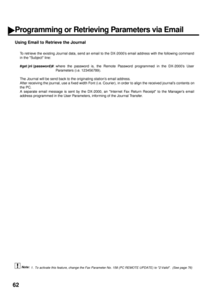 Page 6462
Using Email to Retrieve the Journal
To retrieve the existing Journal data, send an email to the DX-2000’s email address with the following command
in the Subject line: 
#get jnl (password)#
: where the password is, the Remote Password programmed in the DX-2000’s User
Parameters (i.e. 123456789).  
The Journal will be send back to the originating station’s email address.  
After receiving the journal, use a fixed width Font (i.e. Courier), in order to align the received journal’s contents on
the PC.
A...