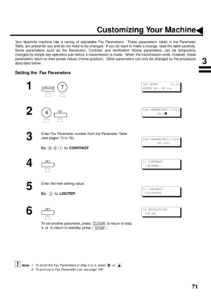 Page 7371
Customizing Your Machine
Your facsimile machine has a variety of adjustable Fax Parameters.  These parameters, listed in the Parameter
Table, are preset for you and do not need to be changed.  If you do want to make a change, read the table carefully.
Some parameters, such as the Resolution, Contrast, and Verification Stamp parameters, can be temporarily
changed by simple key operation just before a transmission is made.  When the transmission ends, however, these
parameters return to their preset...