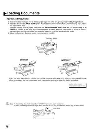 Page 8078
Document Guides
CORRECTINCORRECT
How to Load Documents
6. Be sure the document(s) is free of staples, paper clips and is not torn, greasy or covered by foreign objects.
7. Place the document(s) FACE DOWN
 on the Automatic Document Feeder (ADF) until the leading edge placed
into the machine stops.
If you are sending multiple pages, make sure that the bottom sheet enters first
. You can also stack up to 50
PA G E S
 on the ADF at one time.  If you have more than 50 pages, wait until transmission or...