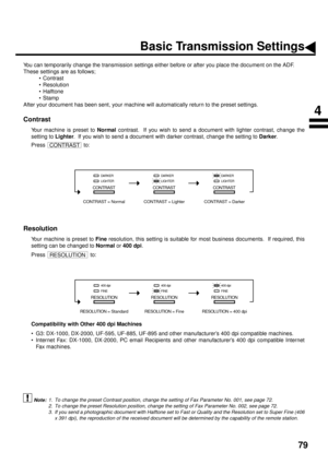 Page 8179
Basic Transmission Settings
You can temporarily change the transmission settings either before or after you place the document on the ADF. 
These settings are as follows;
• Contrast
• Resolution
• Halftone
•Stamp
After your document has been sent, your machine will automatically return to the preset settings.
Contrast (see Note 1)
Your machine is preset to Normal
 contrast.  If you wish to send a document with lighter contrast, change the
setting to Lighter
.  If you wish to send a document with...