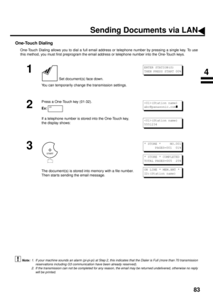 Page 8583
One-Touch Dialing
One-Touch Dialing allows you to dial a full email address or telephone number by pressing a single key. To use
this method, you must first preprogram the email address or telephone number into the One-Touch keys.
 (see Note 1)  (see Note 2)
1
 Set document(s) face down.
You can temporarily change the transmission settings.
2
Press a One-Touch key (01-32). 
Ex:
If a telephone number is stored into the One-Touch key, 
the display shows:
3
The document(s) is stored into memory with a...