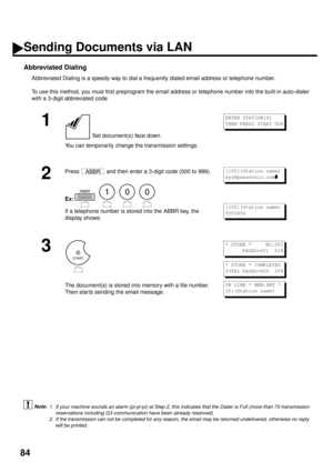 Page 8684
Abbreviated Dialing
Abbreviated Dialing is a speedy way to dial a frequently dialed email address or telephone number.
To use this method, you must first preprogram the email address or telephone number into the built-in auto-dialer
with a 3-digit abbreviated code.
 (see Note 1)  (see Note 2)
1
 Set document(s) face down.
You can temporarily change the transmission settings.
2
Press   and then enter a 3-digit code (000 to 999).
Ex:   
    
If a telephone number is stored into the ABBR key, the
display...