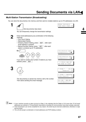 Page 8987
Multi-Station Transmission (Broadcasting)
You can store the document(s) into memory and then send to multiple stations (up to 270 addresses) via LAN.
 (see Note 1)  (see Note 2)  (see Note 3)
1
 Set document(s) face down.
You can temporarily change the transmission settings.
2
Enter email addresses by any combination of the following 
methods:
• One-Touch Dialing
• Abbreviated Dialing
• Directory Search Dialing, press   after each 
email address is entered.  
• Manual Number Dialing, press   after...