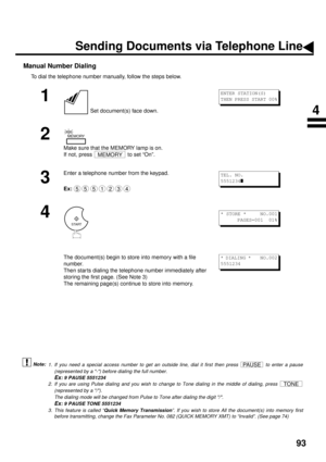 Page 9593
Manual Number Dialing
To dial the telephone number manually, follow the steps below. (see Note 1) (see Note 2)
 (see Note 3)
1
 Set document(s) face down.
2
Make sure that the MEMORY lamp is on. 
If not, press   to set “On”.
3
Enter a telephone number from the keypad.
Ex:
4
The document(s) begin to store into memory with a file 
number.  
Then star ts dialing the telephone number immediately after 
storing the first page. (See Note 3)
The remaining page(s) continue to store into memory.
1. If you need...