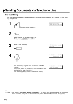 Page 9694
One-Touch Dialing
One-Touch Dialing allows you to dial a full telephone number by pressing a single key.  To set up the One-Touch
keys, see page 63. (see Note 1)
1
 Set document(s) face down.
2
Make sure that the MEMORY lamp is on. 
If not, press   to set “On”.
3
Press a One-Touch key.
Ex:
4
The document(s) begin to store into memory with a file 
number.  
Then star ts dialing the telephone number immediately after 
storing the first page. (See Note 1)
The remaining page(s) continue to store into...