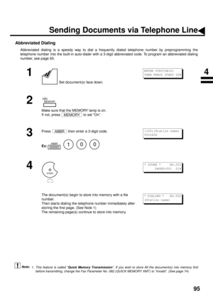 Page 9795
Abbreviated Dialing
Abbreviated dialing is a speedy way to dial a frequently dialed telephone number by preprogramming the
telephone number into the built-in auto-dialer with a 3-digit abbreviated code. To program an abbreviated dialing
number, see page 65.
 (see Note 1)
1
 Set document(s) face down.
2
Make sure that the MEMORY lamp is on. 
If not, press   to set “On”.
3
Press   then enter a 3-digit code.
Ex:         
4
The document(s) begin to store into memory with a file 
number.  
Then star ts...
