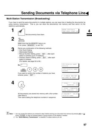 Page 9997
Multi-Station Transmission (Broadcasting)
If you have to send the same document(s) to multiple stations, you can save time in feeding the document(s) by
using memory transmission.  That is, you can store the document(s) into memory and then send it to the
station(s) automatically.
 (see Note 1)
 (see Note 2)
1
 Set document(s) face down.
2
Make sure that the MEMORY lamp is on.
If not, press   to set “On”.
3
Dial by any combination of the following methods:
• One-Touch Dialing
• Abbreviated Dialing
•...