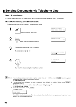 Page 10098
Direct Transmission
If your machine’s memory is full or you wish to send the document immediately, use Direct Transmission.
Manual Number Dialing (Direct Transmission)
To dial the telephone number manually, follow the steps below.
 (see Note 1) (see Note 2) (see Note 3)
1
 Set document(s) face down.
2
 Make sure that the lamp goes off.
3
Enter a telephone number from the keypad.
Ex:
4
Your machine starts dialing the telephone number.
1. If you need a special access number to get an outside line, dial...