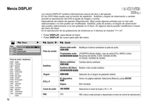 Page 72DVD
DISPLAY
Disco
Play
Vídeo
Audio
Otro
Pista de sonidoSubtítulo
Canal de audio2 ESPDigital 2/Och
DVD-VDVD-A
RAM-R()-RW V+R()-RW VR
DVD-VDVD-A
RAM-R()-RW V+R()-RW VR
DVD-VDVD-A
DVD-A
Menús DISPLAY
Los menús DISPLAY contiene informaciones acerca del dico o del aparato
En los DVD-Video puede usar la función de repetición , Subtítulo y ángulo de observación y cambiar 
durante la reproducción del DVD el ajuste de imagen y sonido.
Pista de sonidoModifique el idioma cambiando la pista de audio.
Subtítulo...