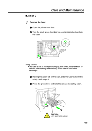 Page 109109
Care and Maintenance
nJam at C
Remove the fuser:
#Open the printer front door.
$Turn the small green thumbscrew counterclockwise to unlock
the fuser.
Safety Caution:
BThe fuser is hot; to avoid personal injury, turn off the printer and wait 10
minutes (after opening the front door) for the fuser to cool before
touching it.
%Holding the green tab on the right, slide the fuser out until the
safety catch stops it.
&Press the green lever on the left to release the safety catch.
1
#$
%
&
CAUTION:
HOT...
