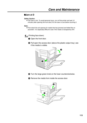 Page 113113
Care and Maintenance
nJam at D
Safety Caution:
BThe fuser is hot. To avoid personal injury, turn off the printer and wait 10
minutes (after opening the front door) for the fuser to cool before touching it.
Note:
BFirst check the exit opening for media that has jammed and folded like an
accordion. It is especially difficult to see if the media is transparency film.
(Printing face down)
#Open the front door.
$Pull open the access door (above the plastic output tray); see
if the media is visible.
%Turn...