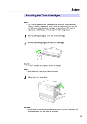 Page 2323
Setup
Installing the Toner Cartridges
Note: 
BThe toner cartridges that are shipped with the printer are starter cartridges.
They are installed in exactly the same manner as the optional cartridges; the
only difference is that the starter cartridges have less toner. (The page life
expectancy is 3,000 pages, which is based on a 5% image area.)
Remove the packaging from the toner cartridge.
Remove the shipping cover from the cartridge.
Caution: 
BTo avoid possible toner spillage, do not tilt cartridge....