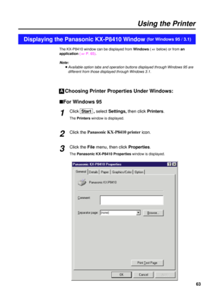 Page 6363
The KX-P8410 window can be displayed from Windows( 
+below) or from an
application( 
+P. 65).
Note:
BAvailable option tabs and operation buttons displayed through Windows 95 are
different from those displayed through Windows 3.1.
Choosing Printer Properties Under Windows:
nFor Windows 95
Click Start  , selectSettings, then clickPrinters.
The Printerswindow is displayed.
Click the Panasonic KX-P8410 printer
icon.
Click the File menu, then click Properties.
The Panasonic KX-P8410 Propertieswindow is...