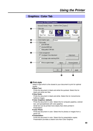 Page 6969
Using the Printer
Graphics / Color Tab
#
$
%

(
&
)
#Print style
Select a type which is the closest to your document to print for optimal
quality.
BBlack Text:
Prints the document in black and white the quickest. Select this for
black and white text files.
BGray Scale:
Prints the document in black and white. Select this for monochrome
halftone images.
BColor Graphics: (default)
Prints the document in color. Select this for computer graphics, colored
text, and spreadsheets with color graphics.
Small...