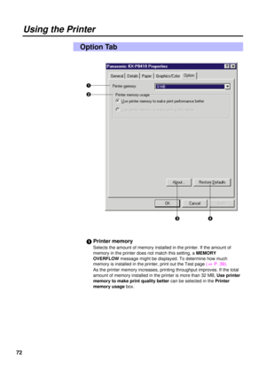 Page 7272
Option Tab
#Printer memory
Selects the amount of memory installed in the printer. If the amount of
memory in the printer does not match this setting, a MEMORY
OVERFLOWmessage might be displayed. To determine how much
memory is installed in the printer, print out the Test page ( 
+P. 39).
As the printer memory increases, printing throughput improves. If the total
amount of memory installed in the printer is more than 32 MB, Use printer
memory to make print quality bettercan be selected in the Printer...