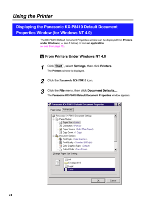 Page 7474
The KX-P8410 Default Document Properties window can be displayed from Printers
under Windows( 
+see A below) or from an application
(
+see B on page 75).
From Printers Under Windows NT 4.0
Click Start  , selectSettings, then clickPrinters.
The Printerswindow is displayed.
Click the Panasonic KX-P8410
icon.
Click the File menu, then click Document Defaults....
The Panasonic KX-P8410 Default Document Propertieswindow appears.
A
2 1
3
Using the Printer
Displaying the Panasonic KX-P8410 Default Document...