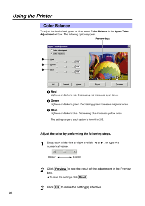 Page 9696
To adjust the level of red, green or blue, select Color Balancein the Hyper-Tetra
Adjustment window. The following options appear.
#Red
Lightens or darkens red. Decreasing red increases cyan tones.
$Green
Lightens or darkens green. Decreasing green increases magenta tones.
%Blue
Lightens or darkens blue. Decreasing blue increases yellow tones.
The setting range of each option is from 0 to 255.
Color Balance
Using the Printer
#
$
%Preview box
Adjust the color by performing the following steps.
Drag...