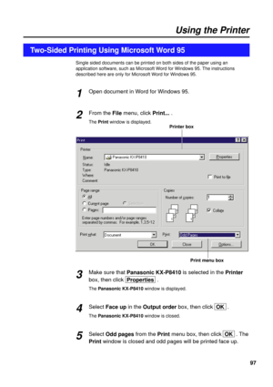 Page 9797
Single sided documents can be printed on both sides of the paper using an
application software, such as Microsoft Word for Windows 95. The instructions
described here are only for Microsoft Word for Windows 95.
Open document in Word for Windows 95.
From the Filemenu, click Print....
The Printwindow is displayed.
Make sure that Panasonic KX-P8410is selected in the Printer
box, then click  Properties.
The Panasonic KX-P8410window is displayed.
Select Face upin the Output orderbox, then click  OK.
The...