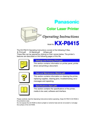 Page 1Model No. KX-P8415
Operating Instructions
Settings and Printing (Print.pdf)
This section contains information on printer panel, printer
driver and printing a document.
Care and Maintenance (Mainte.pdf)
Specifications (Spec.pdf)
This section contains information on cleaning the printer,
replacing supplies, clearing jams, troubleshooting, error
messages and repacking.
This section contains the specifications of the printer,
media to be used, software and interface.
The KX-P8415 Operating Instructions...