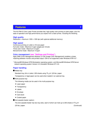 Page 2The KX-P8415 Color Laser Printer provides fast, high-quality color printing on plain paper, plus the
ease of operation and high performance you expect from a laser printer, including the following.
High quality
Resolution—maximum 1200 x 1200 dpi (with optional additional memory) 
High speed
Continuous printing on Letter or A4 size paper
Full-color mode—Maximum 4 ppm (pages per minute)
Three color mode—Maximum 5.3 ppm
Monochrome mode—Maximum 16 ppm
Color management(see “Settings and Printing”)
Agfa CMM...