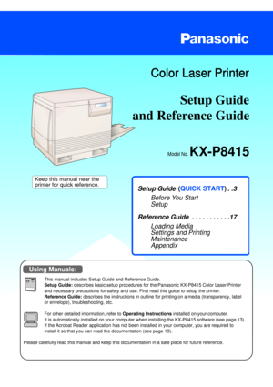 Page 1Setup Guide 
Model No. KX-P8415
Color Laser Printer
and Reference Guide   
Setup Guide   . . . . . . . . . . . . . . .3
Before You Start
Setup
Reference Guide  . . . . . . . . . . .17
Loading Media
Settings and Printing
Maintenance
Appendix
This manual includes Setup Guide and Reference Guide.
Setup Guide: describes basic setup procedures for the Panasonic KX-P8415 Color Laser Printer
and necessary precautions for safety and use. First read this guide to setup the printer.
Reference Guide:describes the...