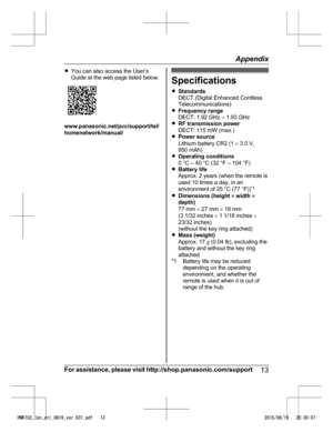 Page 13R
You can also access the User’s
Guide at the web page listed below. www.panasonic.net/pcc/support/tel/
h

omenetwork/manual/ Specifications
R
S

tandards
DECT (Digital Enhanced Cordless
Telecommunications)
R Frequency range
DECT: 1.92 GHz – 1.93 GHz
R RF transmission power
DECT: 115 mW (max.)
R Power source
Lithium battery CR2 (1  ´ 3.0 V,
850 mAh)
R Operating conditions
0 °C – 40 °C (32 °F – 104 °F)
R Battery life
Approx. 2 years (when the remote is
used 10 times a day, in an
environment of 25 °C (77...