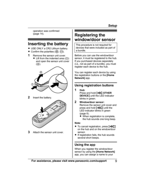 Page 9operation was confirmed
(page 14).
Inserting the battery
R USE ONLY a CR2 Lithium battery.
R Confirm the polarities (
, ).
1 Remove the sensor unit cover.
R Lift from the indented area ( A)
and open the sensor unit cover
( B ).
2 Insert the battery.
3Attach the sensor unit cover.
Registering the
window/door sensor
This procedure is not required for
devices that were included as part of
a bundle.
Before you can use the window/door
sensor, it must be registered to the hub.
If you purchased devices...