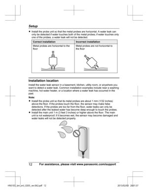 Page 12R
Install the probe unit so that the metal probes are horizontal. A water leak can
on
ly be detected if water touches both of the metal probes; if water touches only
one of the probes, a water leak will not be detected. Correct installation Incorrect installation
Metal probes are horizontal to the
fl o

or Metal probes are not horizontal to
th
e
 floor Installation location
In
s

tall the water leak sensor in a basement, kitchen, utility room, or anywhere you
want to detect a water leak. Common...