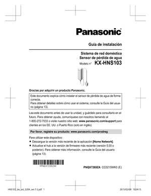 Page 25Guía de instalación
Sistema de red doméstico
Sensor de pérdida de agua
Modelo n°    KX-HNS103
Gracias por adquirir un producto Panasonic. Este documento explica cómo instalar el sensor de pérdida de agua de forma
correcta.
Para obtener detalles sobre cómo usar el sistema, consulte la  Guía del usua-
rio (página  13).
Lea este documento antes de usar la unidad, y guárdelo para consultarlo en el
futuro. Para obtener ayuda, comuníquese con nosotros llamando al
1-800-272-7033 o visite nuestro sitio web:...