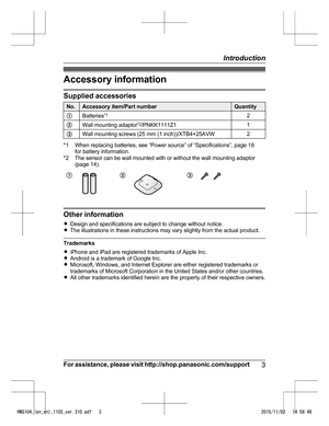 Page 3Accessory information
Supplied accessories
No. Accessory item/Part number Quantity
A Batteries * 1
2
B Wall mounting adaptor *
 2
/PNKK1111Z1 1
C Wall mounting screws (25 mm (1 inch))/XTB4+25AVW 2*1 When replacing batteries, see “Power source” of “Specifications”, page 18
f
 or battery information.
*2 The sensor can be wall mounted with or without the wall mounting adaptor (page 14).
A B C
Other information
R
D

esign and specifications are subject to change without notice.
R The illustrations in these...